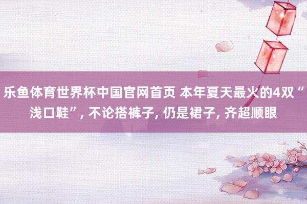 乐鱼体育世界杯中国官网首页 本年夏天最火的4双“浅口鞋”， 不论搭裤子， 仍是裙子， 齐超顺眼
