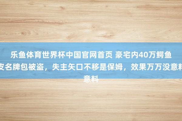 乐鱼体育世界杯中国官网首页 豪宅内40万鳄鱼皮名牌包被盗,失主矢口不移是保姆,效果万万没意料