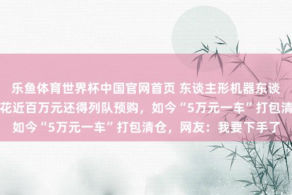 乐鱼体育世界杯中国官网首页 东谈主形机器东谈主价钱大跳水!一年前花近百万元还得列队预购,如今“5万元一车”打包清仓,网友:我要下手了