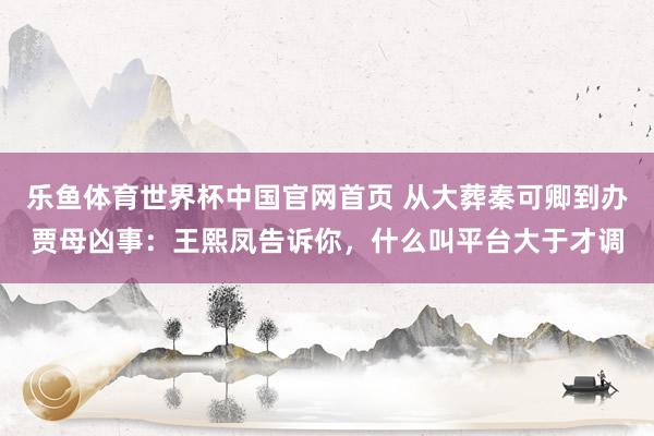 乐鱼体育世界杯中国官网首页 从大葬秦可卿到办贾母凶事:王熙凤告诉你,什么叫平台大于才调