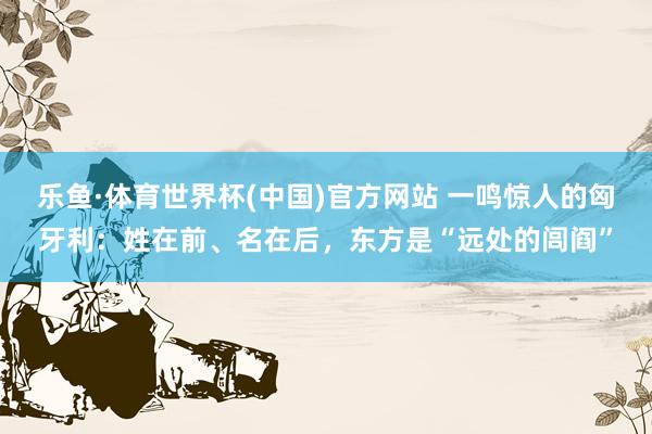 乐鱼·体育世界杯(中国)官方网站 一鸣惊人的匈牙利:姓在前、名在后,东方是“远处的闾阎”