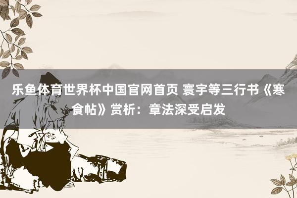 乐鱼体育世界杯中国官网首页 寰宇等三行书《寒食帖》赏析:章法深受启发