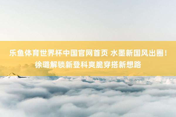 乐鱼体育世界杯中国官网首页 水墨新国风出圈!徐璐解锁新登科爽脆穿搭新想路