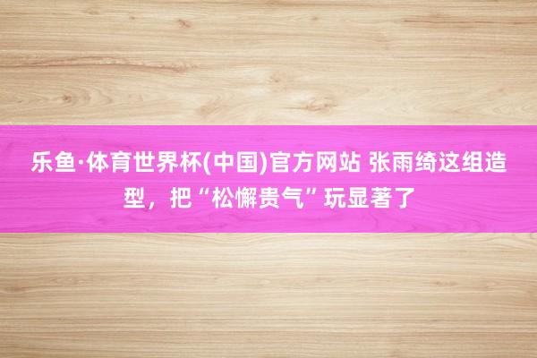 乐鱼·体育世界杯(中国)官方网站 张雨绮这组造型,把“松懈贵气”玩显著了