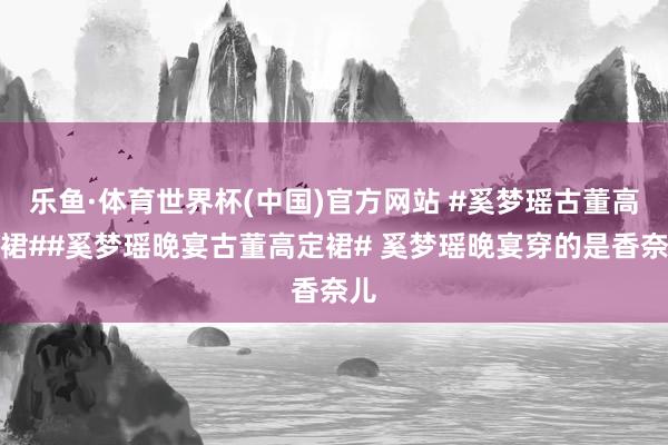乐鱼·体育世界杯(中国)官方网站 #奚梦瑶古董高定裙##奚梦瑶晚宴古董高定裙# 奚梦瑶晚宴穿的是香奈儿