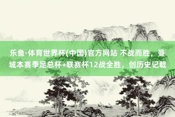 乐鱼·体育世界杯(中国)官方网站 不战而胜，曼城本赛季足总杯+联赛杯12战全胜，创历史记载