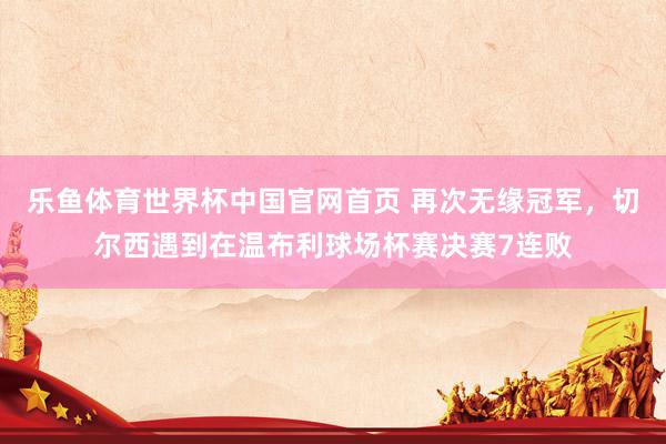 乐鱼体育世界杯中国官网首页 再次无缘冠军,切尔西遇到在温布利球场杯赛决赛7连败