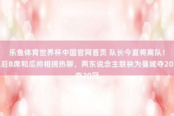 乐鱼体育世界杯中国官网首页 队长今夏将离队！赛后B席和瓜帅相拥热聊，<a href=