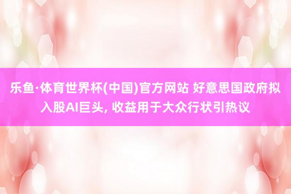 乐鱼·体育世界杯(中国)官方网站 好意思国政府拟入股AI巨头, 收益用于大众行状引热议