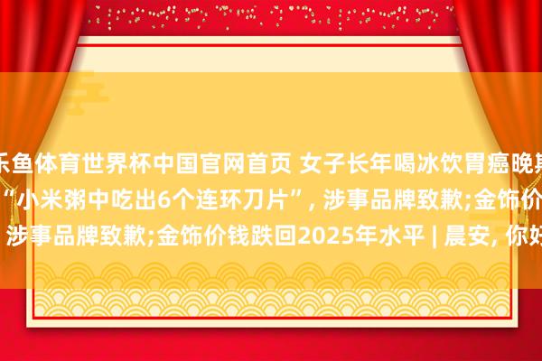 乐鱼体育世界杯中国官网首页 女子长年喝冰饮胃癌晚期飞舞卵巢? 是果然吗;“小米粥中吃出6个连环刀片”, 涉事品牌致歉;金饰价钱跌回2025年水平 | 晨安, 你好