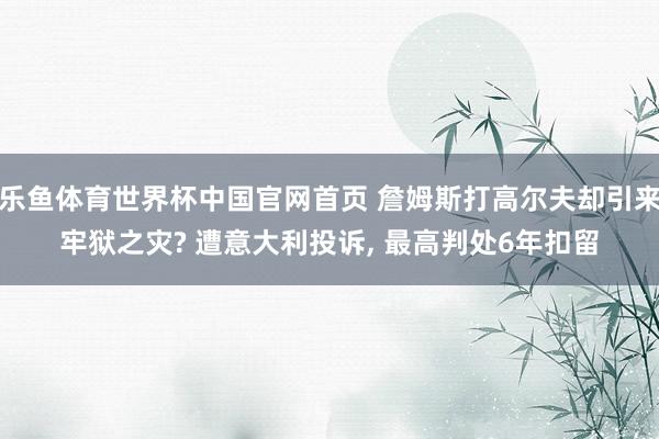 乐鱼体育世界杯中国官网首页 詹姆斯打高尔夫却引来牢狱之灾? 遭意大利投诉, 最高判处6年扣留