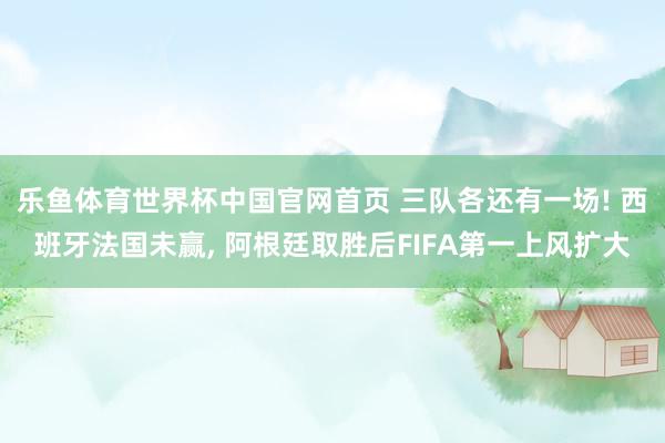 乐鱼体育世界杯中国官网首页 三队各还有一场! 西班牙法国未赢, 阿根廷取胜后FIFA第一上风扩大