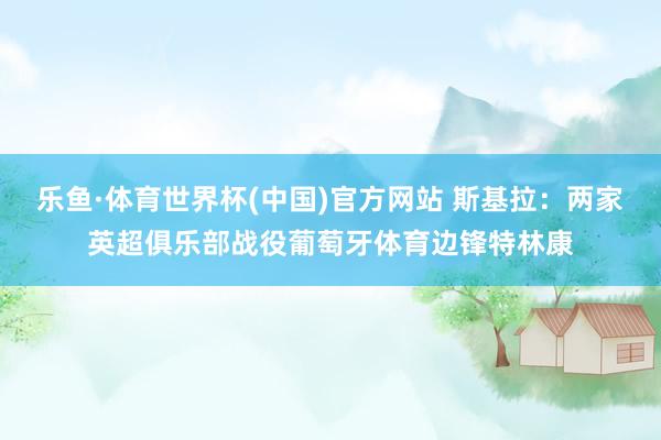 乐鱼·体育世界杯(中国)官方网站 斯基拉：两家英超俱乐部战役葡萄牙体育边锋特林康
