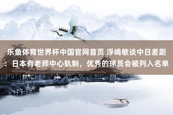 乐鱼体育世界杯中国官网首页 浮嶋敏谈中日差距:日本有老师中心轨制,优秀的球员会被列入名单