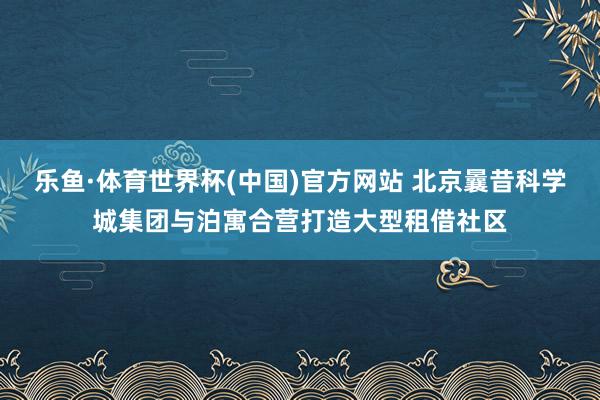 乐鱼·体育世界杯(中国)官方网站 北京曩昔科学城集团与泊寓合营打造大型租借社区