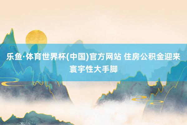 乐鱼·体育世界杯(中国)官方网站 住房公积金迎来寰宇性大手脚