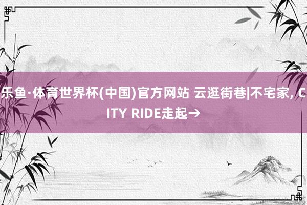 乐鱼·体育世界杯(中国)官方网站 云逛街巷|不宅家，<a href=