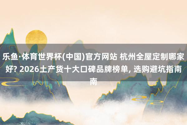 乐鱼·体育世界杯(中国)官方网站 杭州全屋定制哪家好? 2026土产货十大口碑品牌榜单, 选购避坑指南