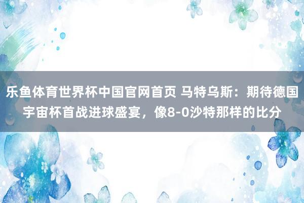 乐鱼体育世界杯中国官网首页 马特乌斯:期待德国宇宙杯首战进球盛宴,像8-0沙特那样的比分