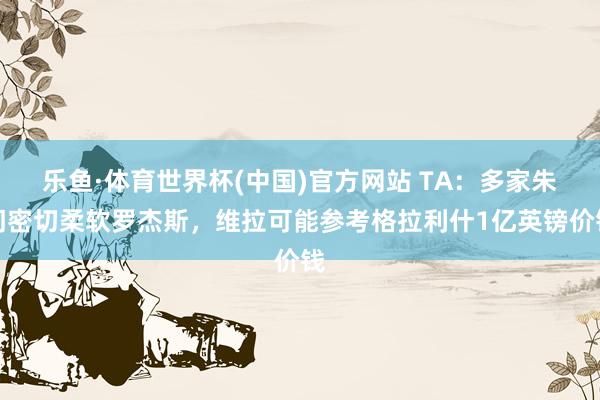 乐鱼·体育世界杯(中国)官方网站 TA:多家朱门密切柔软罗杰斯,维拉可能参考格拉利什1亿英镑价钱
