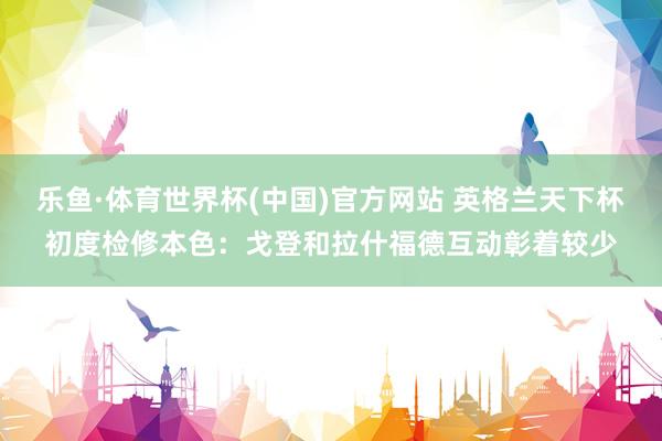 乐鱼·体育世界杯(中国)官方网站 英格兰天下杯初度检修本色:戈登和拉什福德互动彰着较少