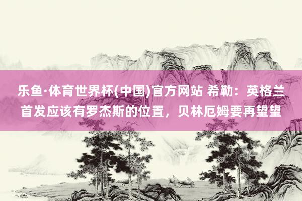 乐鱼·体育世界杯(中国)官方网站 希勒:英格兰首发应该有罗杰斯的位置,贝林厄姆要再望望