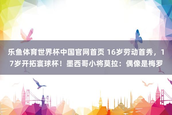 乐鱼体育世界杯中国官网首页 16岁劳动首秀,17岁开拓寰球杯!墨西哥小将莫拉:偶像是梅罗