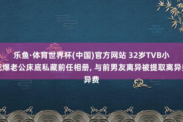 乐鱼·体育世界杯(中国)官方网站 32岁TVB小花爆老公床底私藏前任相册， 与前男友离异被提取离异费