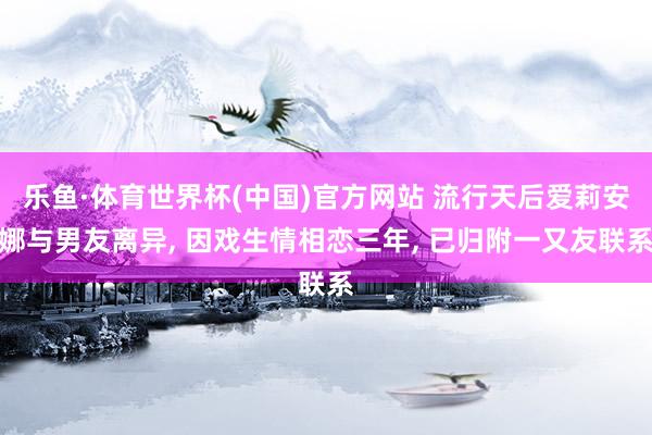 乐鱼·体育世界杯(中国)官方网站 流行天后爱莉安娜与男友离异, 因戏生情相恋三年, 已归附一又友联系