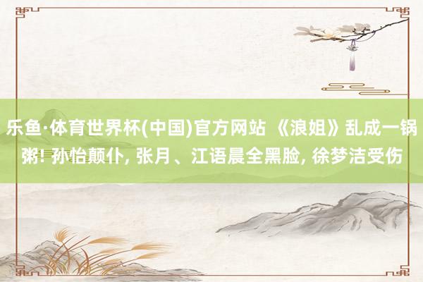 乐鱼·体育世界杯(中国)官方网站 《浪姐》乱成一锅粥! 孙怡颠仆, 张月、江语晨全黑脸, 徐梦洁受伤