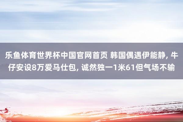 乐鱼体育世界杯中国官网首页 韩国偶遇伊能静, 牛仔安设8万爱马仕包, 诚然独一1米61但气场不输