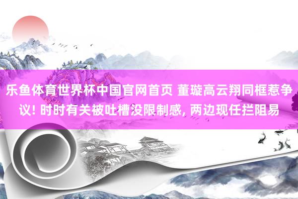 乐鱼体育世界杯中国官网首页 董璇高云翔同框惹争议! 时时有关被吐槽没限制感, 两边现任拦阻易
