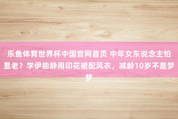 乐鱼体育世界杯中国官网首页 中年女东说念主怕显老？学伊能静用印花裙配风衣，减龄10岁不是梦
