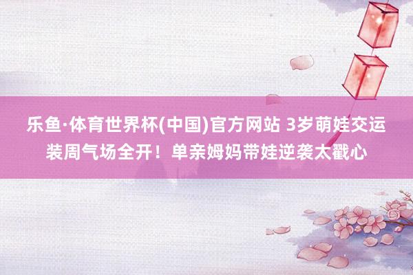 乐鱼·体育世界杯(中国)官方网站 3岁萌娃交运装周气场全开!单亲姆妈带娃逆袭太戳心