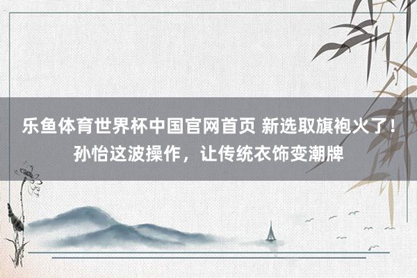 乐鱼体育世界杯中国官网首页 新选取旗袍火了!孙怡这波操作,让传统衣饰变潮牌