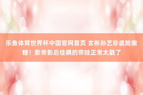 乐鱼体育世界杯中国官网首页 玄彬孙艺珍遮脸撒糖!影帝影后佳耦的带娃正常太戳了