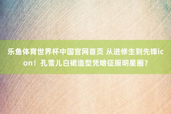 乐鱼体育世界杯中国官网首页 从进修生到先锋icon!孔雪儿白裙造型凭啥征服明星圈?