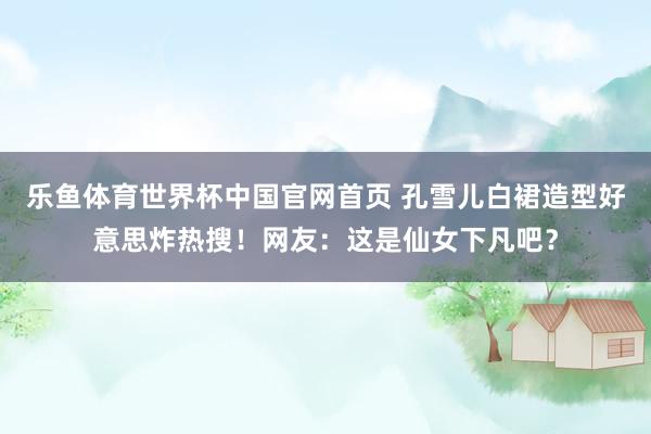 乐鱼体育世界杯中国官网首页 孔雪儿白裙造型好意思炸热搜!网友:这是仙女下凡吧?