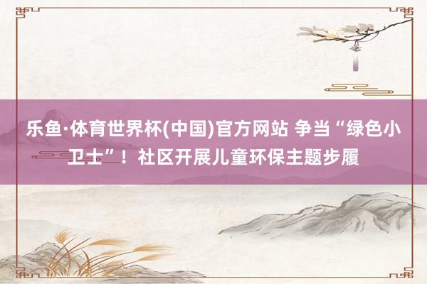 乐鱼·体育世界杯(中国)官方网站 争当“绿色小卫士”!社区开展儿童环保主题步履