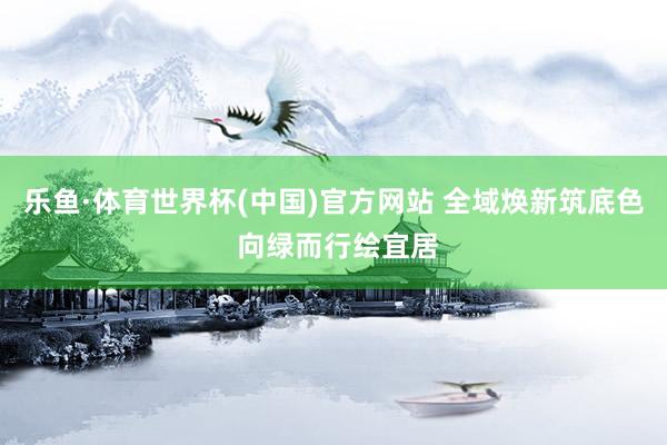 乐鱼·体育世界杯(中国)官方网站 全域焕新筑底色 向绿而行绘宜居
