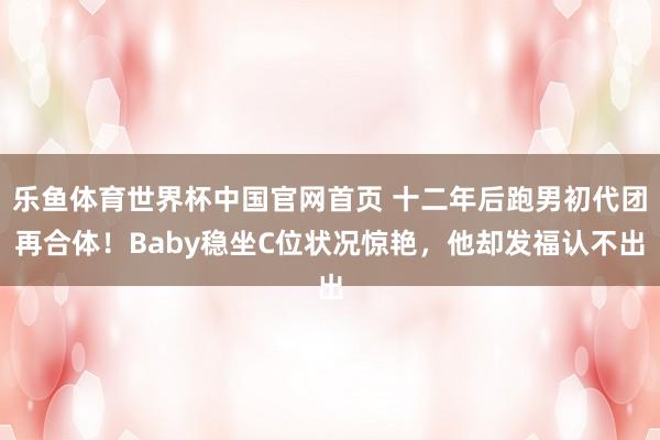 乐鱼体育世界杯中国官网首页 十二年后跑男初代团再合体!Baby稳坐C位状况惊艳,他却发福认不出
