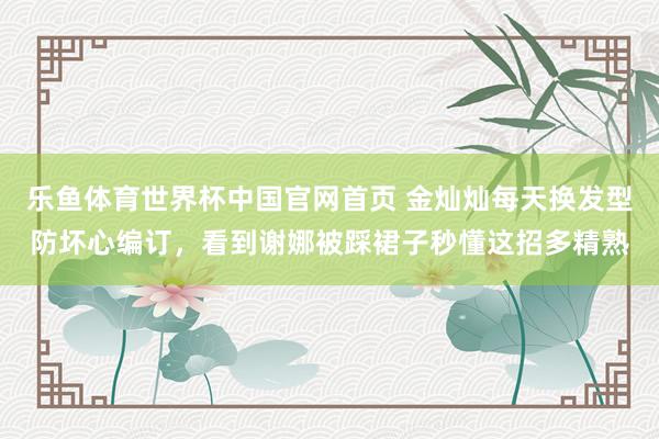 乐鱼体育世界杯中国官网首页 金灿灿每天换发型防坏心编订，看到谢娜被踩裙子秒懂这招多精熟