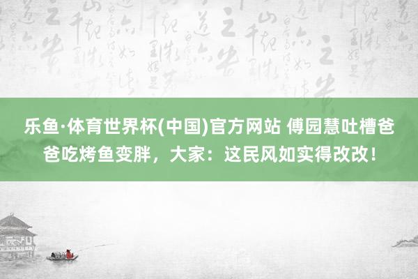 乐鱼·体育世界杯(中国)官方网站 傅园慧吐槽爸爸吃烤鱼变胖，大家：这民风如实得改改！