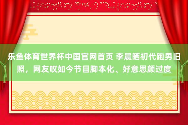 乐鱼体育世界杯中国官网首页 李晨晒初代跑男旧照,网友叹如今节目脚本化、好意思颜过度