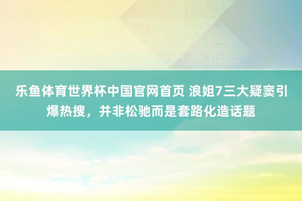 乐鱼体育世界杯中国官网首页 浪姐7三大疑窦引爆热搜,并非松驰而是套路化造话题