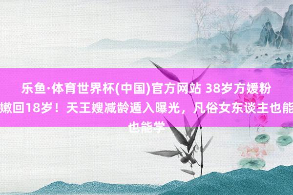 乐鱼·体育世界杯(中国)官方网站 38岁方媛粉发嫩回18岁!天王嫂减龄遁入曝光,凡俗女东谈主也能学