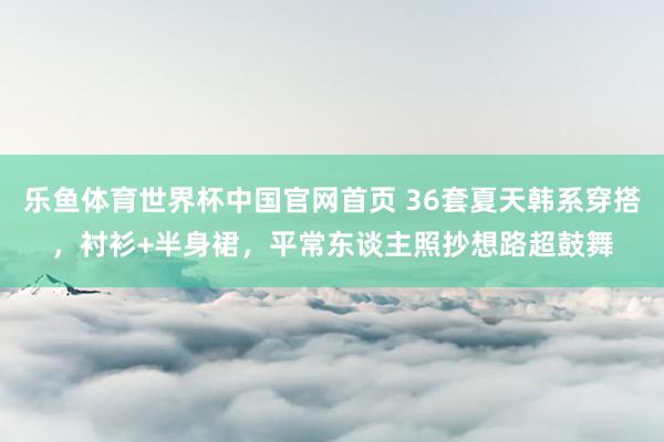 乐鱼体育世界杯中国官网首页 36套夏天韩系穿搭,衬衫+半身裙,平常东谈主照抄想路超鼓舞