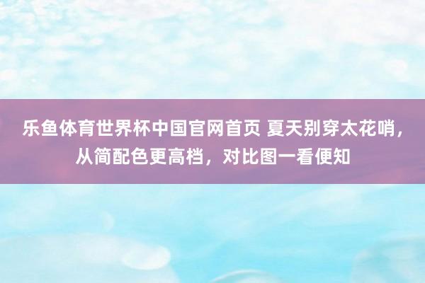 乐鱼体育世界杯中国官网首页 夏天别穿太花哨,从简配色更高档,对比图一看便知