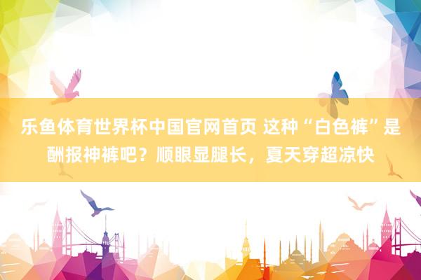 乐鱼体育世界杯中国官网首页 这种“白色裤”是酬报神裤吧?顺眼显腿长,夏天穿超凉快