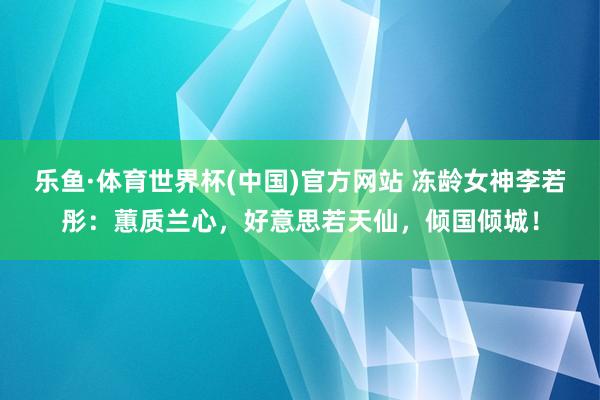 乐鱼·体育世界杯(中国)官方网站 冻龄女神李若彤：蕙质兰心，好意思若天仙，倾国倾城！